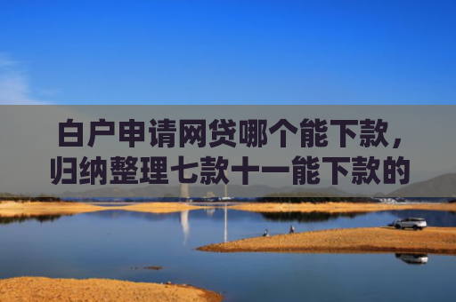 白户申请网贷哪个能下款，归纳整理七款十一能下款的网贷口子