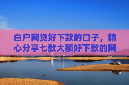 白户网贷好下款的口子，精心分享七款大额好下款的网贷口子