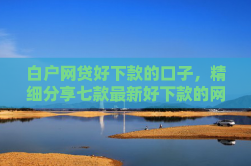 白户网贷好下款的口子，精细分享七款最新好下款的网贷口子