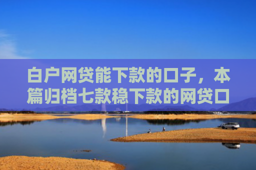 白户网贷能下款的口子，本篇归档七款稳下款的网贷口子谁有