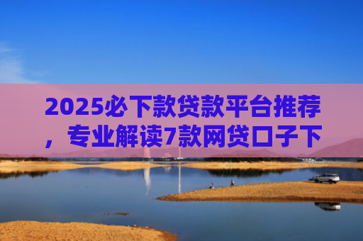 2025必下款贷款平台推荐，专业解读7款网贷口子下款高
