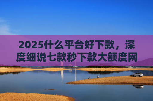 2025什么平台好下款，深度细说七款秒下款大额度网贷口子