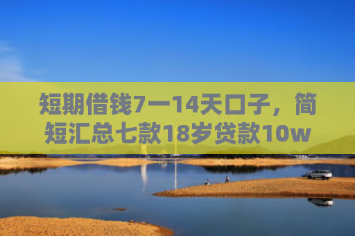 短期借钱7一14天口子，简短汇总七款18岁贷款10w秒下款口子
