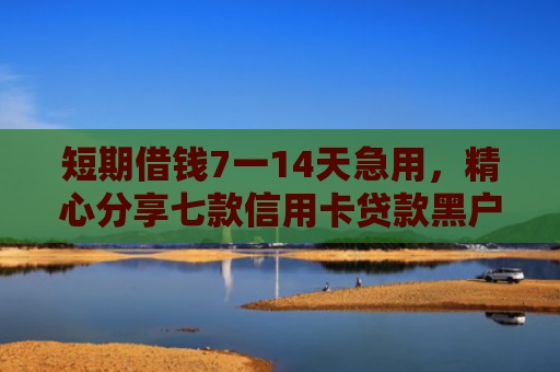 短期借钱7一14天急用，精心分享七款信用卡贷款黑户下款口子