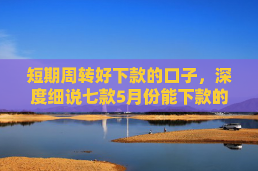 短期周转好下款的口子，深度细说七款5月份能下款的贷款口子