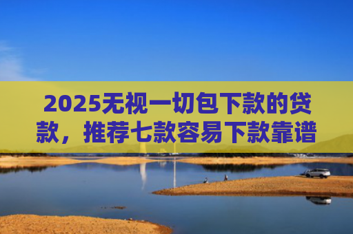 2025无视一切包下款的贷款，推荐七款容易下款靠谱网贷口子