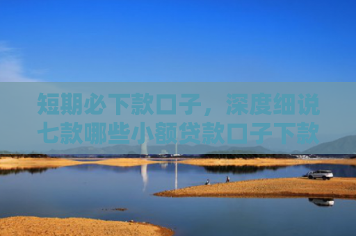 短期必下款口子，深度细说七款哪些小额贷款口子下款快