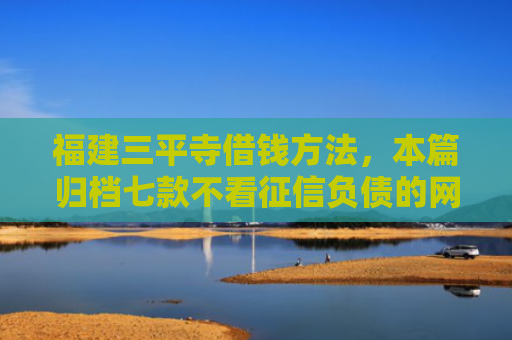 福建三平寺借钱方法，本篇归档七款不看征信负债的网贷百分百下款