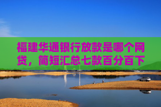 福建华通银行放款是哪个网贷，简短汇总七款百分百下款的网贷口子APP