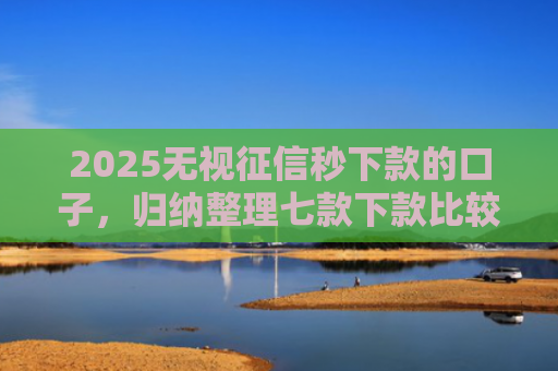 2025无视征信秒下款的口子，归纳整理七款下款比较快的网贷口子