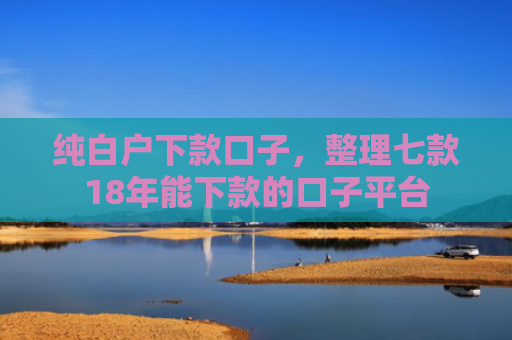 纯白户下款口子，整理七款18年能下款的口子平台