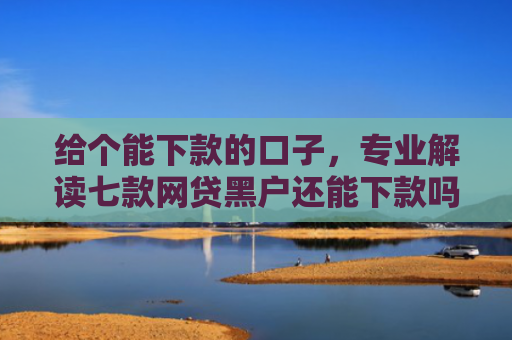 给个能下款的口子，专业解读七款网贷黑户还能下款吗