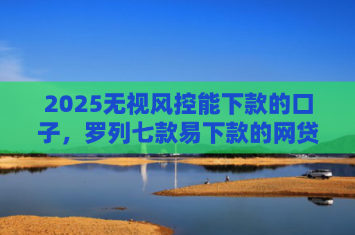 2025无视风控能下款的口子，罗列七款易下款的网贷口子下载