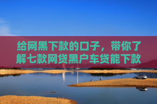 给网黑下款的口子，带你了解七款网贷黑户车贷能下款吗