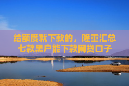 给额度就下款的，隆重汇总七款黑户能下款网贷口子