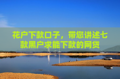 花户下款口子，带您讲述七款黑户求能下款的网贷
