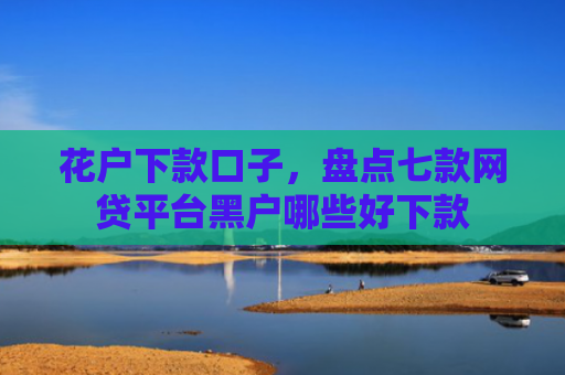 花户下款口子，盘点七款网贷平台黑户哪些好下款