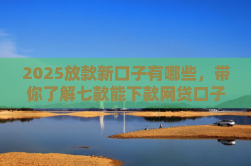 2025放款新口子有哪些，带你了解七款能下款网贷口子大全
