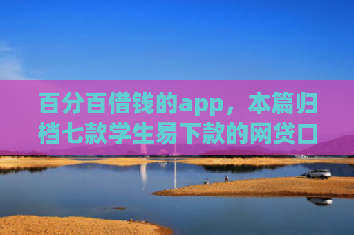 百分百借钱的app，本篇归档七款学生易下款的网贷口子