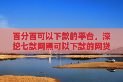 百分百可以下款的平台，深挖七款网黑可以下款的网贷口子