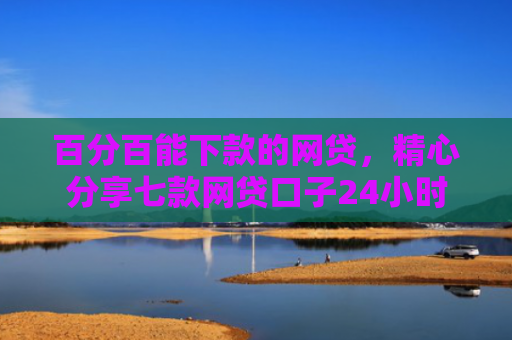百分百能下款的网贷，精心分享七款网贷口子24小时下款