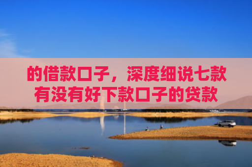 的借款口子，深度细说七款有没有好下款口子的贷款