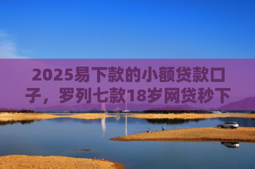 2025易下款的小额贷款口子，罗列七款18岁网贷秒下款口子