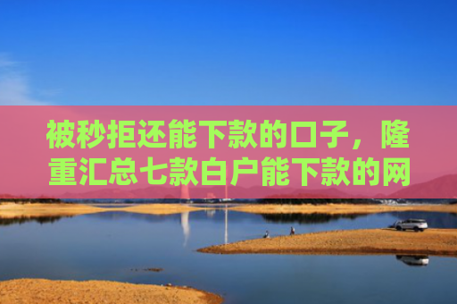 被秒拒还能下款的口子，隆重汇总七款白户能下款的网贷口子