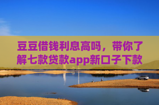 豆豆借钱利息高吗，带你了解七款贷款app新口子下款快通过高