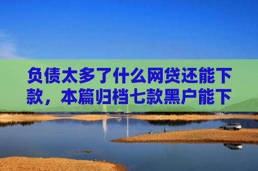 负债太多了什么网贷还能下款，本篇归档七款黑户能下款的网贷口子