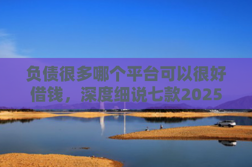 负债很多哪个平台可以很好借钱，深度细说七款2025网贷黑户秒下款的口子