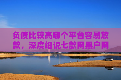 负债比较高哪个平台容易放款，深度细说七款网黑户网贷能下款的口子