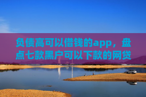 负债高可以借钱的app，盘点七款黑户可以下款的网贷口子