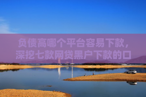 负债高哪个平台容易下款，深挖七款网贷黑户下款的口子