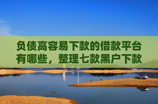 负债高容易下款的借款平台有哪些，整理七款黑户下款的网贷口子