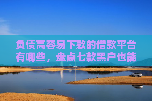 负债高容易下款的借款平台有哪些，盘点七款黑户也能下款的网贷