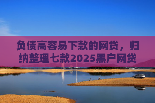 负债高容易下款的网贷，归纳整理七款2025黑户网贷能下款的网贷