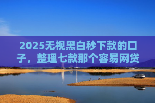 2025无视黑白秒下款的口子，整理七款那个容易网贷下款的口子