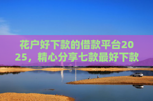 花户好下款的借款平台2025，精心分享七款最好下款的网贷口子黑户