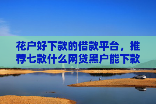 花户好下款的借款平台，推荐七款什么网贷黑户能下款呢