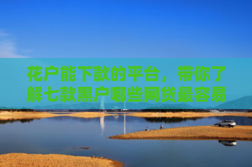 花户能下款的平台，带你了解七款黑户哪些网贷最容易下款