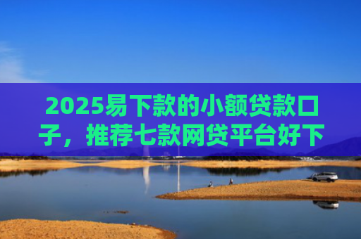 2025易下款的小额贷款口子，推荐七款网贷平台好下款的口子