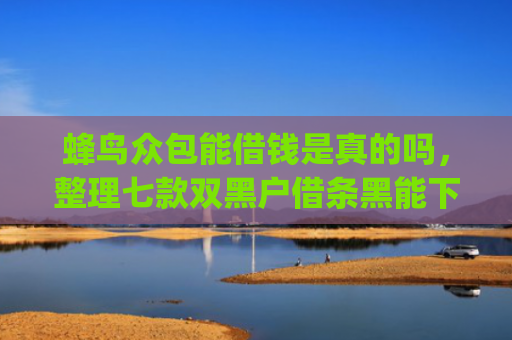 蜂鸟众包能借钱是真的吗，整理七款双黑户借条黑能下款网贷app口子