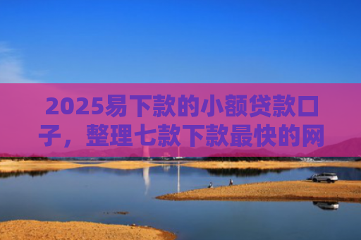 2025易下款的小额贷款口子，整理七款下款最快的网贷小额口子