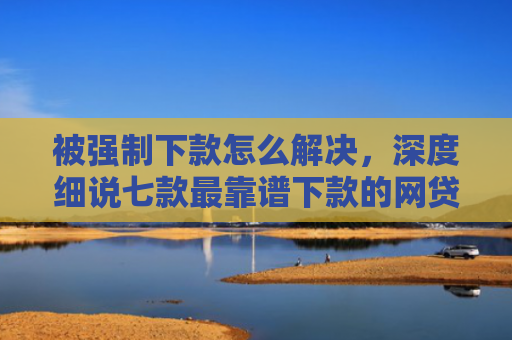 被强制下款怎么解决，深度细说七款最靠谱下款的网贷口子