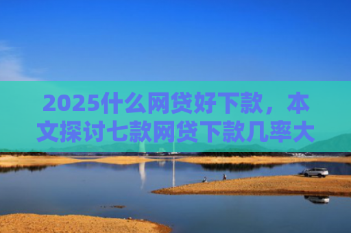 2025什么网贷好下款，本文探讨七款网贷下款几率大的口子