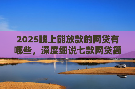 2025晚上能放款的网贷有哪些，深度细说七款网贷简单好下款的口子