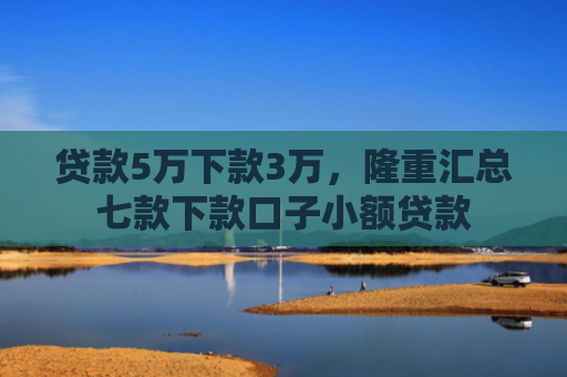 贷款5万下款3万，隆重汇总七款下款口子小额贷款