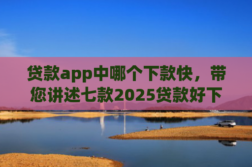 贷款app中哪个下款快，带您讲述七款2025贷款好下款口子