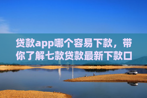 贷款app哪个容易下款，带你了解七款贷款最新下款口子交流